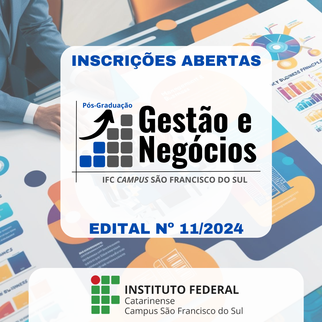 imagem é um anúncio da pós-graduação em "Gestão e Negócios" no Instituto Federal Catarinense, Campus São Francisco do Sul. O texto "INSCRIÇÕES ABERTAS" é exibido de forma destacada no topo. Abaixo, o nome do programa "Pós-Graduação Gestão e Negócios" é mostrado com um logotipo que apresenta uma seta para cima e uma grade de quadrados em azul e cinza. O texto "IFC CAMPUS SÃO FRANCISCO DO SUL" está escrito abaixo do nome do programa. Na parte inferior, o texto "EDITAL N° 11/2024" é exibido em azul. O logotipo do Instituto Federal Catarinense está na parte inferior da imagem, junto com o texto "Campus São Francisco do Sul." O fundo mostra uma pessoa de terno trabalhando com planilhas e gráficos de negócios.