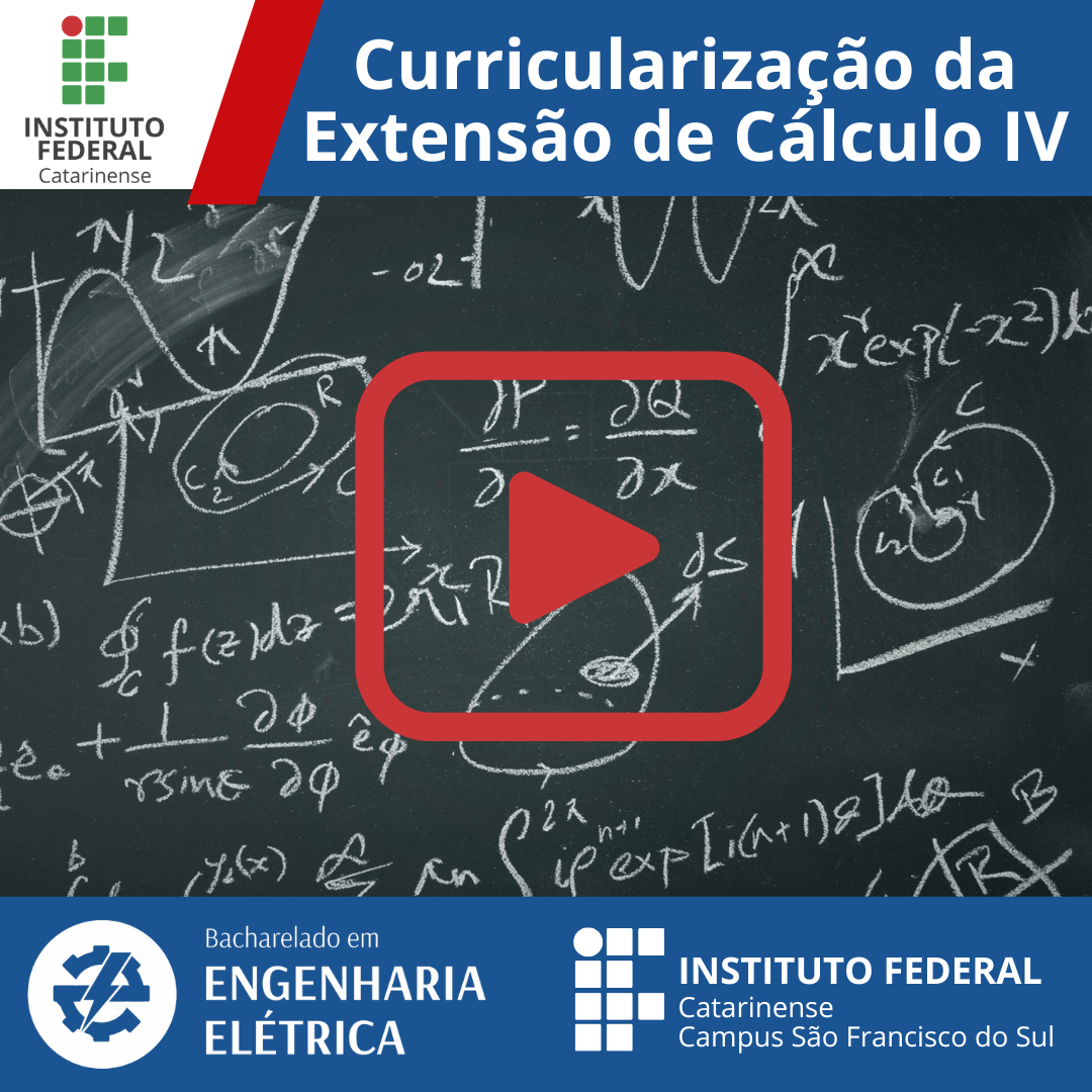 A imagem é um material gráfico digital do Instituto Federal Catarinense, promovendo a "Curricularização da Extensão de Cálculo IV". O plano de fundo é um quadro negro preenchido com anotações matemáticas complexas, como fórmulas, gráficos e integrais desenhadas com giz branco. No centro, há um ícone de play (botão vermelho de vídeo), que sugere um vídeo ou material audiovisual relacionado ao tema. Detalhes do Layout: No topo esquerdo, está o logotipo do Instituto Federal Catarinense, que é composto por quadrados verdes e um círculo vermelho em formato geométrico. No topo direito, sobre uma faixa azul, aparece o título em letras brancas: "Curricularização da Extensão de Cálculo IV". Ao centro da imagem, em destaque, há um botão de vídeo no formato de um triângulo vermelho contido em um quadrado arredondado vermelho transparente. No rodapé azul, aparecem dois elementos: À esquerda, o texto "Bacharelado em Engenharia Elétrica" com um ícone de engrenagem e raio elétrico, simbolizando o curso. À direita, o logotipo do Instituto Federal Catarinense e a inscrição "Campus São Francisco do Sul".
