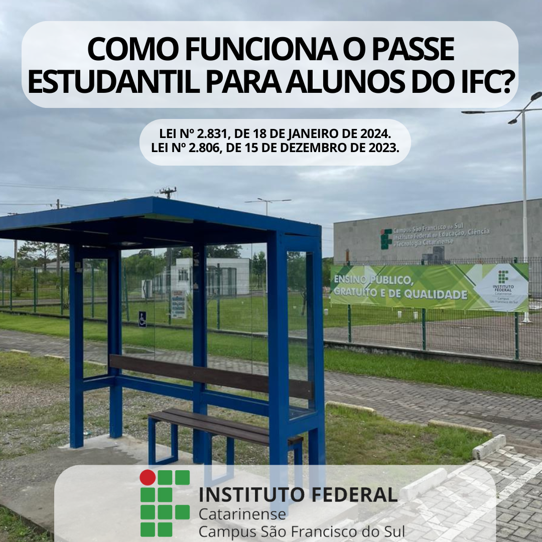 A imagem mostra um ponto de ônibus com estrutura de metal na cor azul e laterais de vidro transparente. O ponto possui um banco de madeira com encosto e um banco adicional menor. Atrás do ponto há a grade do IFC campus São Francisco do sul com um banner verde com a frase destacada: "Ensino público, gratuito e de qualidade" e o logo do IFC campus São Francisco do Sul. Ao fundo, há uma área gramada e, ao longe, há a fachada do prédio onde há a logotipo em formato grande do Instituto Federal Catarinense - Campus São Francisco do Sul. Na parte superior da imagem, há um texto grande e em destaque que diz: "Como funciona o passe estudantil para alunos do IFC?". Logo abaixo, estão citadas duas leis: Lei nº 2.831, de 18 de janeiro de 2024, e Lei nº 2.806, de 15 de dezembro de 2023. Na parte inferior, há logo do Instituto Federal Catarinense campus São Francisco do Sul.