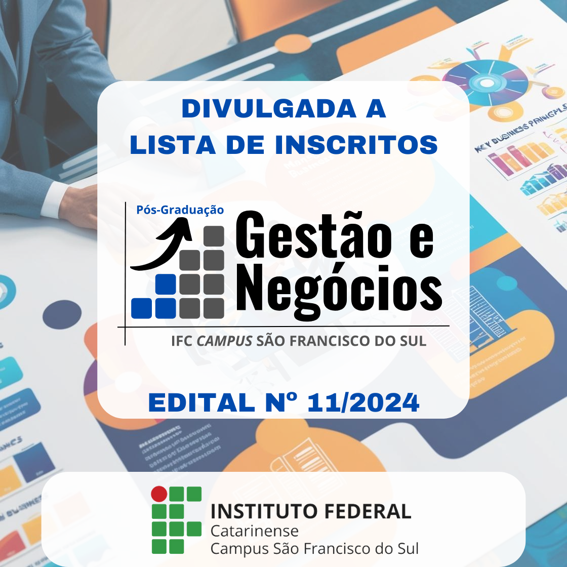 Na imagem o texto " DIVULGADA A LISTA DE INSCRITOS" é exibido de forma destacada no topo. Abaixo, o nome do programa "Pós-Graduação Gestão e Negócios" é mostrado com um logotipo que apresenta uma seta para cima e uma grade de quadrados em azul e cinza. O texto "IFC CAMPUS SÃO FRANCISCO DO SUL" está escrito abaixo do nome do programa. Na parte inferior, o texto "EDITAL N° 11/2024" é exibido em azul. O logotipo do Instituto Federal Catarinense está na parte inferior da imagem, junto com o texto "Campus São Francisco do Sul." O fundo mostra uma pessoa de terno trabalhando com planilhas e gráficos de negócios.