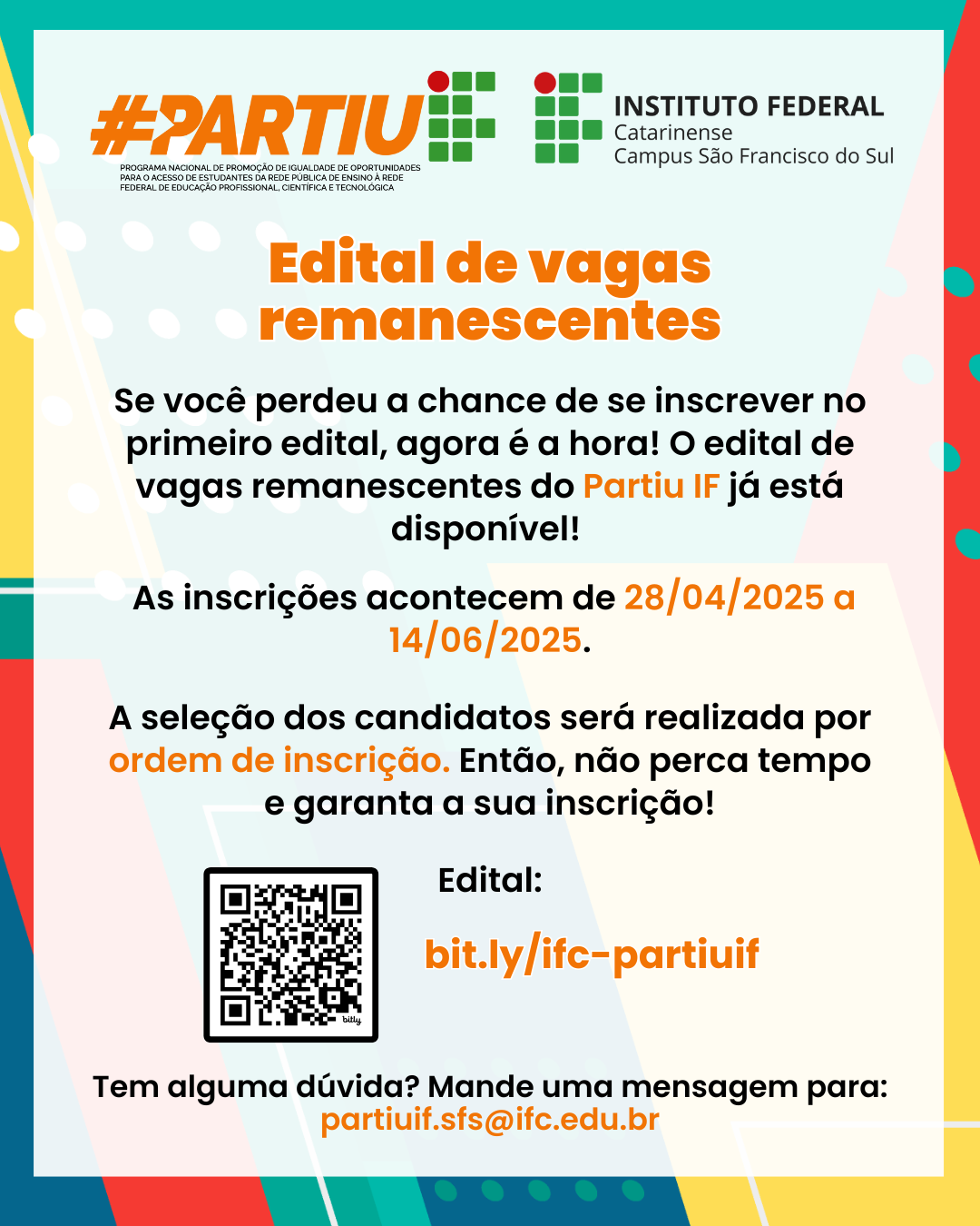 Card informativo e colorido do Instituto Federal Catarinense – Campus São Francisco do Sul sobre o Edital de Vagas Remanescentes do programa Partiu IF. O fundo é composto por cores vibrantes como azul, verde, vermelho e amarelo, com formas geométricas e bolinhas brancas decorativas. Há logos no topo e informações distribuídas de forma clara e objetiva. Texto presente na imagem: 📌 Topo da imagem: #PARTIU IF (escrito em laranja e verde, com o logo oficial do Instituto Federal ao lado). Logo do Instituto Federal Catarinense – Campus São Francisco do Sul. 📢 Título central (em laranja e em destaque): "Edital de vagas remanescentes" Texto explicativo: "Se você perdeu a chance de se inscrever no primeiro edital, agora é a hora! O edital de vagas remanescentes do Partiu IF já está disponível!" 📅 Datas: "As inscrições acontecem de 28/04/2025 a 14/06/2025." 📌 Importante: "A seleção dos candidatos será realizada por ordem de inscrição. Então, não perca tempo e garanta a sua inscrição!" 🔗 Link e QR Code para o edital: "Edital: bit.ly/ifc-partiuif" (logo abaixo há um QR Code para acesso rápido) 📧 Informação de contato: "Tem alguma dúvida? Mande uma mensagem para: partiuif.sfs@ifc.edu.br"