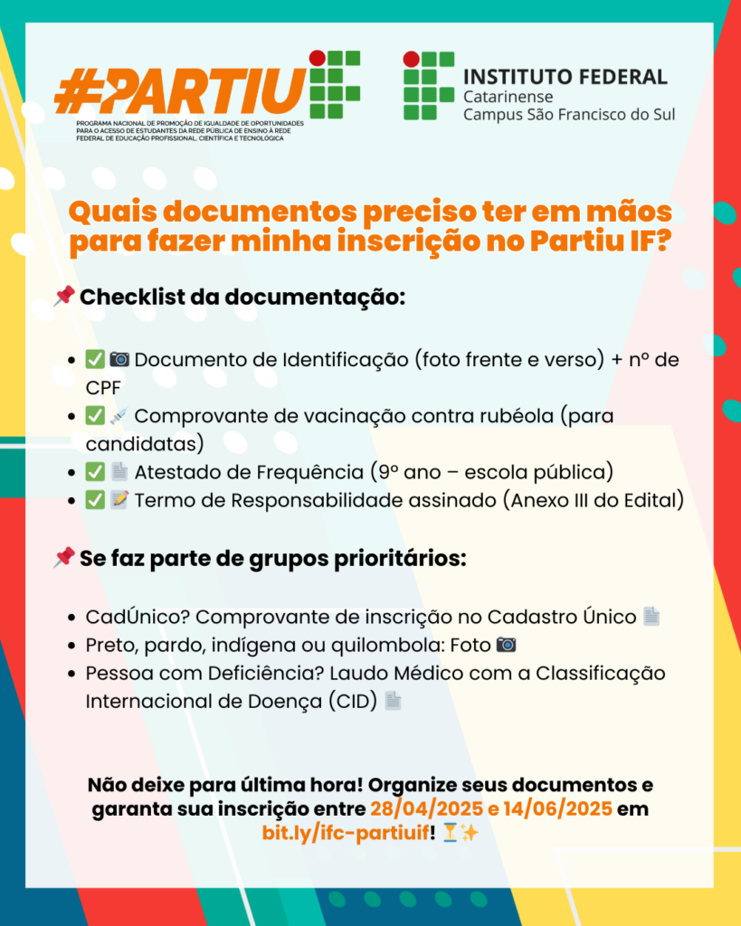 Descrição geral: Card informativo colorido do Instituto Federal Catarinense – Campus São Francisco do Sul, com o título “#PartiuIF”. O design é alegre, com cores vibrantes como laranja, verde, azul e vermelho, com elementos gráficos de pontos, linhas e formas geométricas. O conteúdo é um checklist de documentos necessários para inscrição no programa “Partiu IF”. Texto presente na imagem: Topo da imagem: 📌 "#PARTIU IF" (em laranja e verde com o logo do Instituto Federal ao lado). Logo do Instituto Federal Catarinense – Campus São Francisco do Sul. Título em destaque (em laranja): "Quais documentos preciso ter em mãos para fazer minha inscrição no Partiu IF?" 📌 Checklist da documentação: • ✅📷 Documento de Identificação (foto frente e verso) + nº de CPF • ✅💉 Comprovante de vacinação contra rubéola (para candidatas) • ✅📄 Atestado de Frequência (9º ano – escola pública) • ✅📝 Termo de Responsabilidade assinado (Anexo III do Edital) 📌 Se faz parte de grupos prioritários: • CadÚnico? Comprovante de inscrição no Cadastro Único 📄 • Preto, pardo, indígena ou quilombola: Foto 📷 • Pessoa com Deficiência? Laudo Médico com a Classificação Internacional de Doença (CID) 📄 📣 Texto de encerramento (em negrito): "Não deixe para última hora! Organize seus documentos e garanta sua inscrição entre 28/04/2025 e 14/06/2025 em bit.ly/ifc-partiuif! ⏳✨" 
