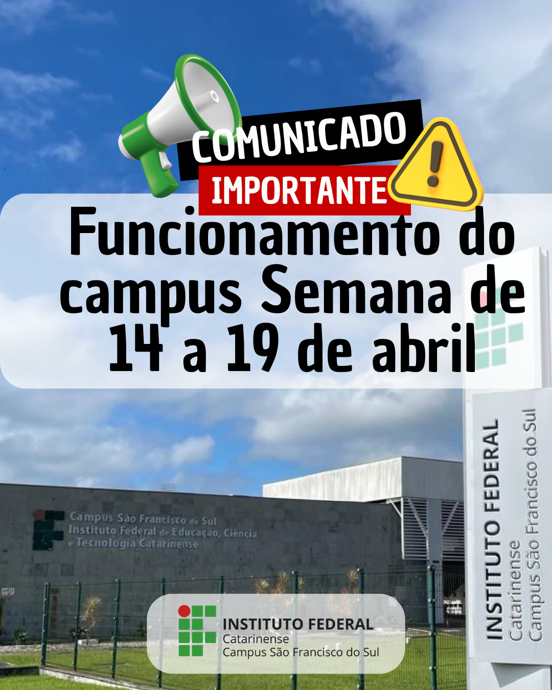 Imagem colorida em formato retrato (vertical) com um aviso institucional. Na parte superior da imagem, há um elemento gráfico chamativo com um megafone verde e branco inclinado para a direita. Ao lado do megafone, há um selo com os dizeres “COMUNICADO IMPORTANTE” em letras grandes, sendo “COMUNICADO” em branco sobre um fundo preto e “IMPORTANTE” em branco sobre fundo vermelho, acompanhado de um ícone de triângulo amarelo com ponto de exclamação. Abaixo desse aviso, em destaque centralizado, está escrito: "Funcionamento do campus Semana de 14 a 19 de abril" O texto está em letras grandes e pretas, sobre um fundo branco translúcido com cantos arredondados. Ao fundo, vemos a fachada do Instituto Federal Catarinense – Campus São Francisco do Sul. O céu está parcialmente nublado com tons de azul e branco. No canto inferior direito, aparece uma placa vertical com o nome “INSTITUTO FEDERAL – Campus São Francisco do Sul” e, à esquerda, na parede do prédio, também se lê: "Campus São Francisco do Sul Instituto Federal de Educação, Ciência e Tecnologia Catarinense" Na parte inferior da imagem, sobre o gramado e a grade do campus, há a logomarca do Instituto Federal Campus São Francisco do Sul.