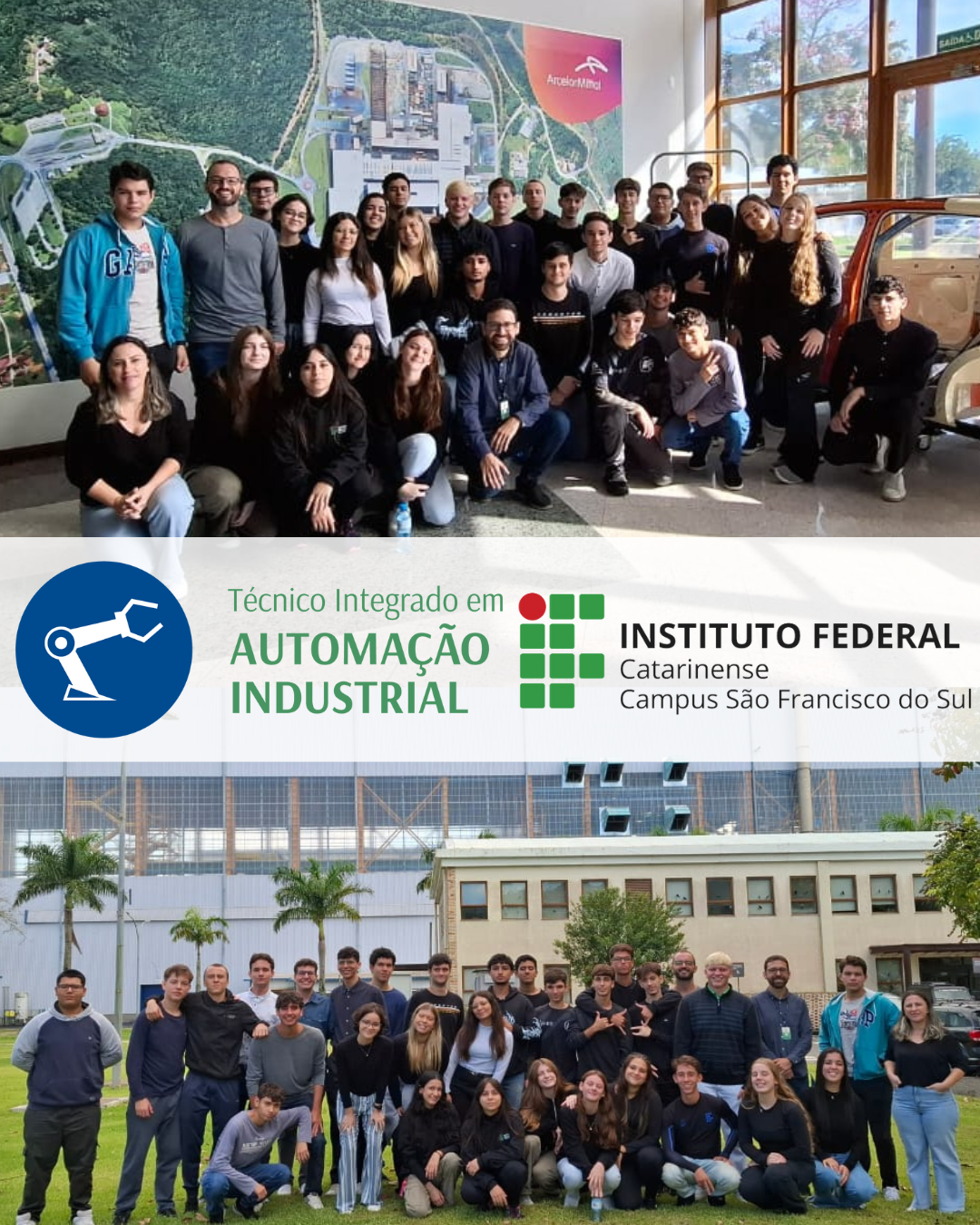 A imagem é composta por duas fotografias empilhadas verticalmente com um banner central entre elas. No banner central há o logotipo do curso Técnico em Automação Industrial Integrado ao Ensino Médio e do IFC campus São Francisco do Sul. As fotos mostram estudantes do terceiro ano do curso Técnico em Automação Industrial Integrado ao Ensino Médio do IFC campus São Francisco do Sul, e os servidores do campus Daiane Corrêa da Silva, Fábio Pedrotti Terra, e Robson Cristhian Henkel durante uma visita técnica à empresa ArcelorMittal. Foto Superior: O grupo de estudantes e servidores posa para a foto em um ambiente interno da empresa. Ao fundo, há um grande painel com a imagem aérea do complexo industrial da ArcelorMittal Vega e o logotipo da empresa no canto superior direito. O local tem paredes brancas e janelas de vidro com moldura de madeira, que deixam entrar bastante luz natural. Algumas pessoas estão agachadas na frente, enquanto a maioria está em pé, formando uma grande fileira. Foto inferior: Outra foto do grupo, desta vez tirada em área externa, com grama verde em primeiro plano e o prédio da indústria ao fundo. A mesma turma aparece reunida em frente ao edifício da ArcelorMittal, agora em um espaço aberto, com árvores e palmeiras ao redor. O grupo também está posicionado com algumas pessoas agachadas na frente e outras em pé atrás.