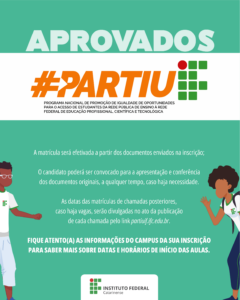 Card em tons de verde claro, com a escrita aprovados em branco. Em uma faixa branca está escrito: #partiuIF. Programa Nacional de promoção de igualdade de oportunidades para o acesso de estudantes da rede pública de ensino à rede federal de educação profissional, científica e tecnológica. Na imagem tem dois desenhos de pessoas que vestem a camisa do IF. No centro do card está escrito: A matrícula será efetivada a partir dos documentos enviados na inscrição; O(a) candidato(a) poderá ser convocado(a) para a apresentação e conferência dos documentos originais, a qualquer tempo, caso haja necessidade; As datas das matrículas de chamadas posteriores, caso haja vagas, serão divulgadas no ato da publicação de cada chamada pelo link partiuif.ifc.edu.br. Fique atento(a) às informações do campus da sua inscrição para saber mais sobre datas e horários de início das aulas. 