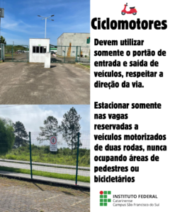Regras para ciclomotores A imagem está dividida verticalmente. No lado esquerdo, há duas fotos: • A superior mostra o portão principal de entrada e saída de veículos do campus. • A inferior mostra uma placa com o símbolo de "proibido estacionar", indicando "vaga exclusiva motos", fixada em uma cerca metálica. No lado direito, sobre fundo branco, está o título com um ícone vermelho de ciclomotor: "Ciclomotores" Abaixo, o texto diz: "Devem utilizar somente o portão de entrada e saída de veículos, respeitar a direção da via. Estacionar somente nas vagas reservadas a veículos motorizados de duas rodas, nunca ocupando áreas de pedestres ou bicicletários." No canto inferior direito está o logotipo do Instituto Federal Catarinense, Campus São Francisco do Sul. 