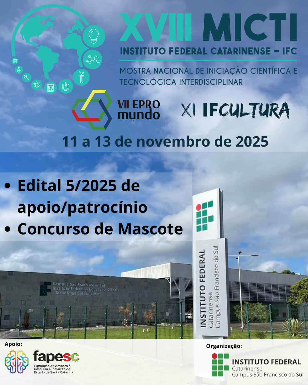 Imagem promocional da XVIII MICTI – Mostra Nacional de Iniciação Científica e Tecnológica Interdisciplinar. No topo esquerdo está o logotipo do evento com ilustração de dois globos terrestres e ícones de ciência e tecnologia ao redor. Ao lado, o título “XVIII MICTI – Instituto Federal Catarinense – IFC” em letras verdes e azul-petróleo. Abaixo, o subtítulo “Mostra Nacional de Iniciação Científica e Tecnológica Interdisciplinar” e os logotipos da “VII EPROMUNDO” e “XI IFCultura”. No centro da imagem, está a data “11 a 13 de novembro de 2025”. No canto inferior direito, uma foto do prédio do IFC Campus São Francisco do Sul com céu azul e nuvens. À frente do prédio, há uma placa vertical com o nome “Instituto Federal Catarinense – Campus São Francisco do Sul”. Em sobreposição à imagem, uma faixa cinza transparente com os dizeres: • Edital 5/2025 de apoio/patrocínio • Concurso de Mascote No canto inferior esquerdo, está o logotipo da FAPESC– Fundação de Amparo à Pesquisa e Inovação do Estado de Santa Catarina, apoiadora do evento, e no canto inferior direito, o logo do Instituto Federal Catarinense Campus São Francisco do Sul, como organizador do evento.