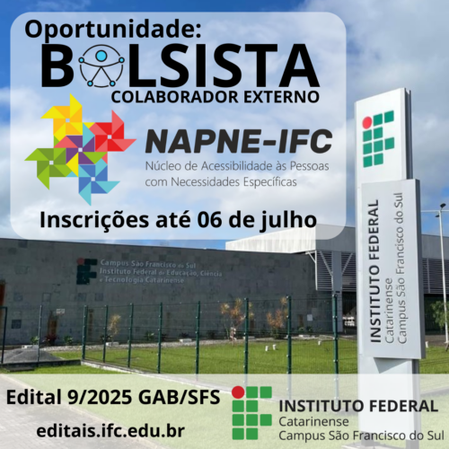 Card digital quadrado com fundo fotográfico mostrando a entrada do Instituto Federal Catarinense – Campus São Francisco do Sul. Em primeiro plano, à direita, aparece o totem vertical com o nome da instituição. À esquerda, vê-se o prédio cinza do campus, com a identificação da instituição em letras coloridas e uma área gramada cercada por grade. No canto superior esquerdo do card, em destaque sobre uma caixa translúcida de fundo cinza claro, está o texto: "Oportunidade: BOLSISTA – COLABORADOR EXTERNO" Abaixo, ao centro, está o logotipo colorido do NAPNE, com o texto: "NAPNE-IFC Núcleo de Acessibilidade às Pessoas com Necessidades Específicas" Logo abaixo, em letras grandes e pretas: "Inscrições até 06 de julho" Na parte inferior da imagem, sobre uma faixa translúcida, aparecem as informações: "Edital 9/2025 GAB/SFS editais.ifc.edu.br" No canto direito inferior está o logotipo do Instituto Federal Catarinense Campus São Francisco do Sul.