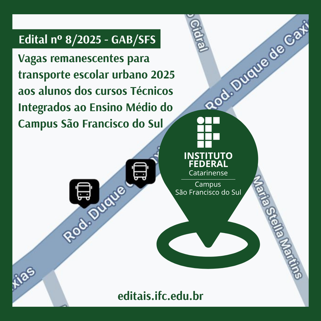 Card digital com fundo em tons de verde e um mapa estilizado ao centro. No topo da imagem, há uma faixa branca com a inscrição “Edital nº 8/2025 – GAB/SFS” em letras brancas sobre um fundo verde escuro. Abaixo, em letras verdes, está o texto: “Vagas remanescentes para transporte escolar urbano 2025 aos alunos dos cursos Técnicos Integrados ao Ensino Médio do Campus São Francisco do Sul”. No centro da imagem há um trecho de mapa com ruas representadas em azul claro e cinza, contendo os nomes “Rod. Duque de Caxias”, “Rua Maria Stella Martins” e “Rua Cidral”. Sobre a Rodovia Duque de Caxias, aparecem dois ícones pretos com símbolo de ônibus, indicando pontos de transporte. Em destaque, sobre o mapa, há um marcador de localização verde escuro, no formato de gota invertida, com o logotipo do Instituto Federal Catarinense Campus São Francisco do Sul. E abaixo o endereço: editais.ifc.edu.br O card é contornado por uma borda verde escura espessa.
