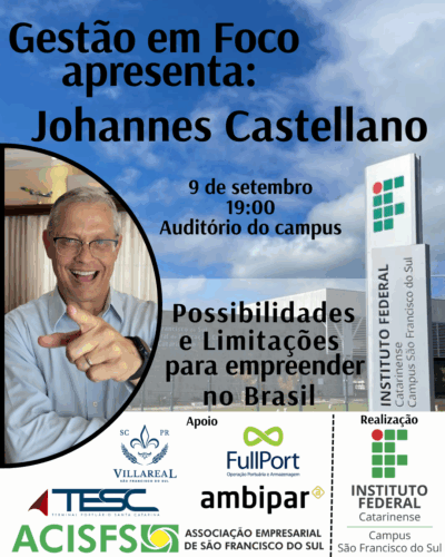 A imagem é um banner vertical com fundo de céu azul e a fachada do Instituto Federal Catarinense – Campus São Francisco do Sul. No topo da imagem está o título: “Gestão em Foco apresenta: Johannes Castellano” Abaixo, o texto informa: “9 de setembro 19:00 Auditório do campus” No canto inferior esquerdo, há uma moldura circular contendo a foto do palestrante Johannes Castellano, um homem branco, de cabelos grisalhos curtos, óculos, usando camisa azul clara e sorrindo enquanto aponta com o dedo indicador para a câmera. À direita da foto, sobreposta à fachada do campus, está o tema da palestra: “Possibilidades e Limitações para empreender no Brasil” Na base da imagem, aparecem logomarcas com as palavras: Apoio: Villareal São Francisco do Sul (com brasão azul) FullPort – Operação Portuária e Armazenagem TESSC – Terminal Portuário Santa Catarina Ambipar ACISFS – Associação Empresarial de São Francisco do Sul Realização: Instituto Federal Catarinense – Campus São Francisco do Sul
