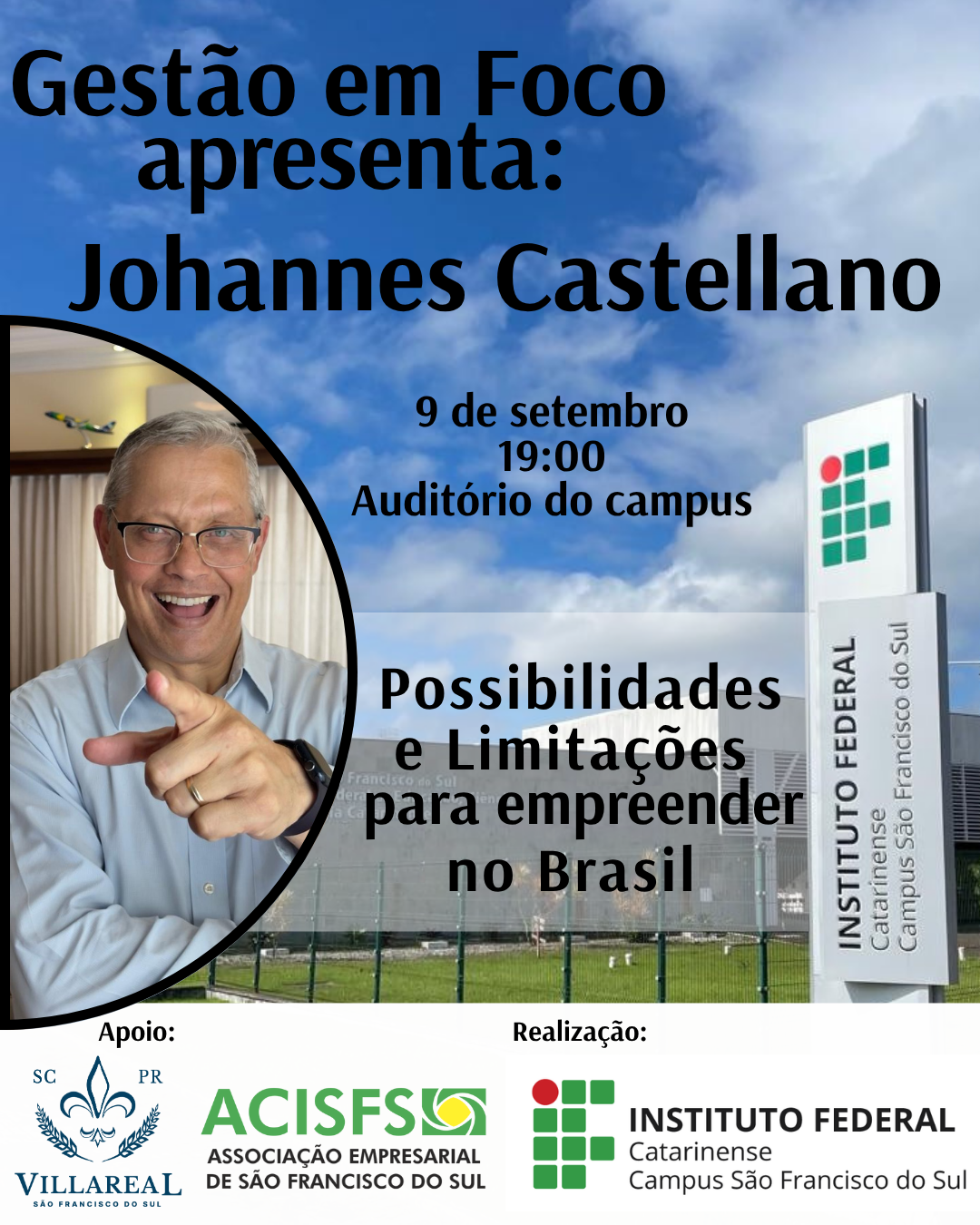 A imagem é um banner vertical com fundo de céu azul e a fachada do Instituto Federal Catarinense – Campus São Francisco do Sul. No topo da imagem está o título: “Gestão em Foco apresenta: Johannes Castellano” Abaixo, o texto informa: “9 de setembro 19:00 Auditório do campus” No canto inferior esquerdo, há uma moldura circular contendo a foto do palestrante Johannes Castellano, um homem branco, de cabelos grisalhos curtos, óculos, usando camisa azul clara e sorrindo enquanto aponta com o dedo indicador para a câmera. À direita da foto, sobreposta à fachada do campus, está o tema da palestra: “Possibilidades e Limitações para empreender no Brasil” Na base da imagem, aparecem logomarcas com as palavras: Apoio: Villareal São Francisco do Sul (com brasão azul) ACISFS – Associação Empresarial de São Francisco do Sul Realização: Instituto Federal Catarinense – Campus São Francisco do Sul