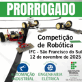 Cartaz de divulgação. Na parte superior, em destaque, há uma faixa verde com a palavra “PRORROGADO” em letras brancas e grandes. Abaixo, ao centro, está escrito: “Competição de Robótica – IFC São Francisco do Sul – 12 de novembro de 2025”. A imagem de fundo mostra três pequenos robôs de competição sobre uma pista branca com linhas pretas. Cada robô tem rodas amarelas e placas com circuitos, fios coloridos e componentes eletrônicos visíveis. Na parte inferior, aparecem dois ícones circulares: à esquerda, um braço robótico representando o curso Técnico Integrado em Automação Industrial; à direita, um raio representando o curso de Bacharelado em Engenharia Elétrica. No canto direito inferior está o logotipo do Instituto Federal Catarinense – Campus São Francisco do Sul.