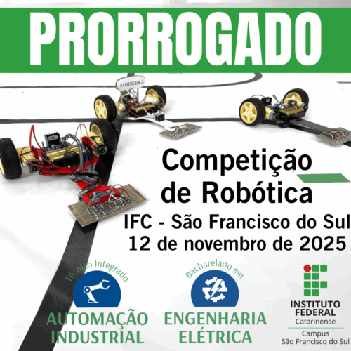 Cartaz de divulgação. Na parte superior, em destaque, há uma faixa verde com a palavra “PRORROGADO” em letras brancas e grandes. Abaixo, ao centro, está escrito: “Competição de Robótica – IFC São Francisco do Sul – 12 de novembro de 2025”. A imagem de fundo mostra três pequenos robôs de competição sobre uma pista branca com linhas pretas. Cada robô tem rodas amarelas e placas com circuitos, fios coloridos e componentes eletrônicos visíveis. Na parte inferior, aparecem dois ícones circulares: à esquerda, um braço robótico representando o curso Técnico Integrado em Automação Industrial; à direita, um raio representando o curso de Bacharelado em Engenharia Elétrica. No canto direito inferior está o logotipo do Instituto Federal Catarinense – Campus São Francisco do Sul.