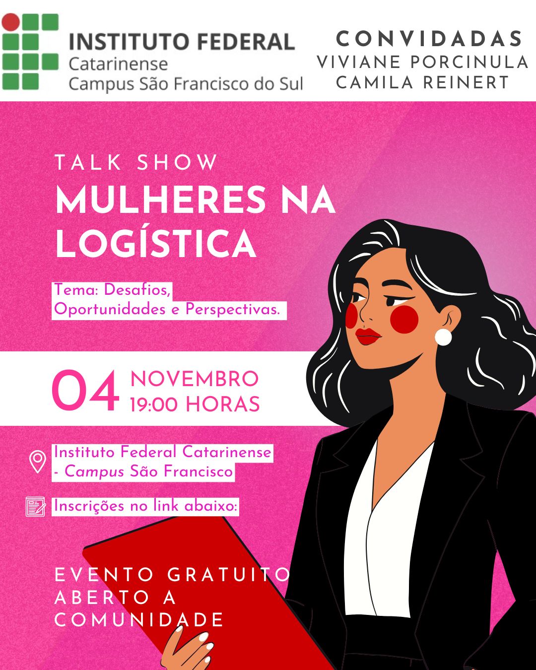 Card digital de divulgação do evento “Talk Show Mulheres na Logística”. Na parte superior, há o logotipo do Instituto Federal Catarinense – Campus São Francisco do Sul à esquerda, e à direita, o texto “Convidadas: Viviane Porcinula e Camila Reinert”. Abaixo, sobre um fundo em tons de rosa, está o título em letras brancas: “Talk Show Mulheres na Logística”, seguido do subtítulo em uma caixa lilás: “Tema: Desafios, Oportunidades e Perspectivas.” Mais abaixo, em destaque, o texto: “04 de novembro, 19:00 horas” Local: Instituto Federal Catarinense – Campus São Francisco Inscrições no link abaixo Na parte inferior, lê-se: “Evento gratuito aberto à comunidade.” À direita da arte, há uma ilustração de uma mulher de pele clara, cabelos pretos e lisos, lábios vermelhos e bochechas rosadas. Ela usa um blazer preto sobre blusa branca e segura uma pasta vermelha.
