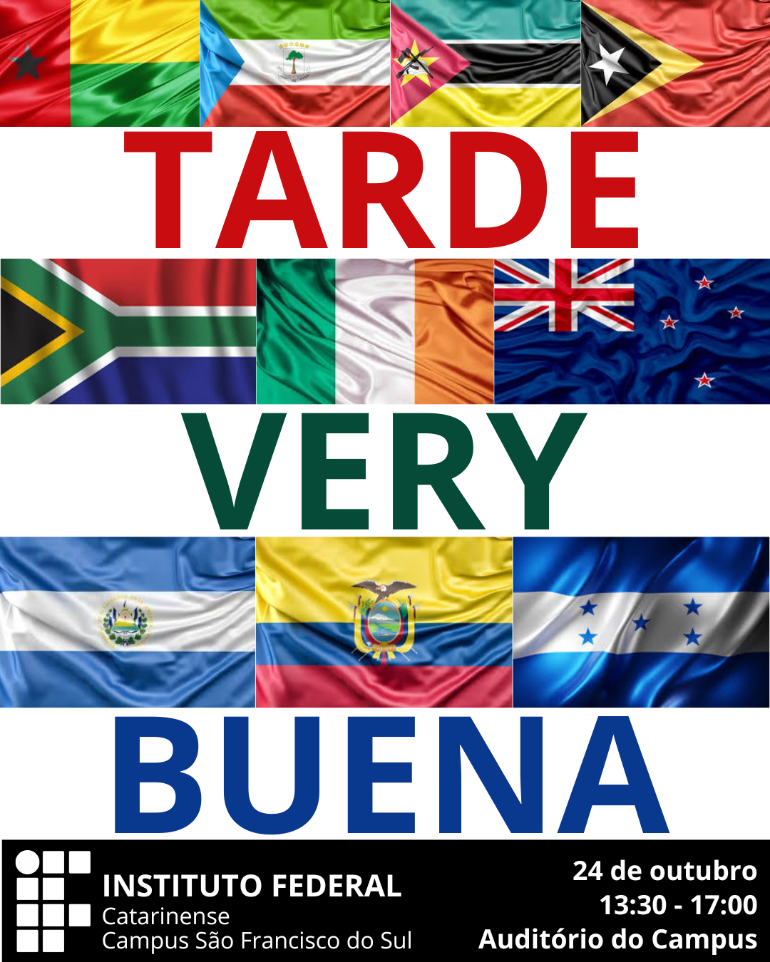 Imagem digital em formato vertical, com fundo branco e composição centralizada de bandeiras, textos e logotipos. Na parte superior, há uma faixa formada por quatro bandeiras dispostas lado a lado, representando Guiné-Bissau, Guiné Equatorial, Moçambique e Timor-Leste. Logo abaixo, em letras maiúsculas e vermelhas, está escrita a palavra “TARDE”. Na sequência, há uma segunda faixa de bandeiras: África do Sul, Nigéria, Irlanda e Nova Zelândia. Abaixo delas, aparece a palavra “VERY”, escrita em letras maiúsculas na cor verde-escura. Em seguida, há uma terceira faixa com três bandeiras: El Salvador, Equador e Honduras. Abaixo dessa faixa, em letras maiúsculas azuis, está escrita a palavra “BUENA”. Na parte inferior da imagem, sobre um fundo preto, está o logotipo do Instituto Federal Catarinense – Campus São Francisco do Sul, acompanhado do texto: “24 de outubro 13:30 – 17:00 Auditório do Campus”