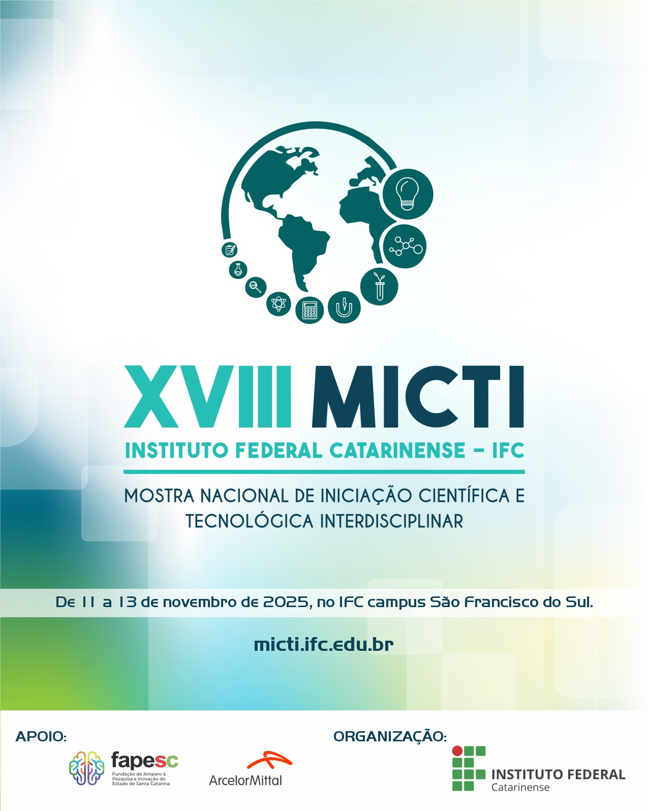 A imagem é um cartaz de divulgação da XVIII MICTI – Mostra Nacional de Iniciação Científica e Tecnológica Interdisciplinar do Instituto Federal Catarinense (IFC).No topo, há o desenho estilizado de um globo terrestre nas cores verde-azuladas, com ícones circulares ao redor representando ciência, tecnologia e inovação, como uma lâmpada, um tubo de ensaio, uma planta e uma molécula. Abaixo, em letras grandes, está o texto: “XVIII MICTI – Instituto Federal Catarinense – IFC”. Logo depois, lê-se: “Mostra Nacional de Iniciação Científica e Tecnológica Interdisciplinar”. Na parte inferior, há uma faixa com o texto: “De 11 a 13 de novembro de 2025, no IFC Campus São Francisco do Sul”, seguido do site micti.ifc.edu.br. No rodapé, em um retângulo branco, há o texto "Apoio" e as logomarcas da Fapesc, da ArcelorMittal, e o texto “Organização” com a logomarca do Instituto Federal Catarinense. O fundo tem tons esverdeados e azulados suaves em degradê.