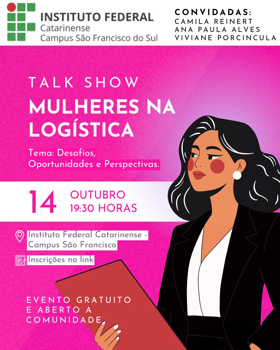 Card digital de divulgação do evento “Talk Show Mulheres na Logística”. O fundo é em tons de rosa, com o canto superior esquerdo em branco. Na parte superior esquerda, está o logotipo do Instituto Federal Catarinense, com o texto: “Instituto Federal Catarinense – Campus São Francisco do Sul”. No canto superior direito, em letras pretas, lê-se: “Convidadas: Camila Reinert, Ana Paula Alves, Viviane Porcincula.” Logo abaixo, em letras grandes e brancas, está o título do evento: “Talk Show Mulheres na Logística”, seguido do subtítulo: “Tema: Desafios, Oportunidades e Perspectivas.” Abaixo, centralizado, em destaque rosa-escuro: “14 Outubro – 19h30 horas”. Mais abaixo, ícones indicam o local e inscrição: 📍 “Instituto Federal Catarinense – Campus São Francisco.” 📋 “Inscrições no link.” No rodapé, em letras brancas: “Evento gratuito e aberto à comunidade.” À direita da imagem, há uma ilustração de uma mulher de pele morena clara, cabelos pretos e ondulados, com batom vermelho e brincos brancos redondos. Ela usa blazer preto sobre blusa branca e segura uma pasta avermelhada sob o braço esquerdo.