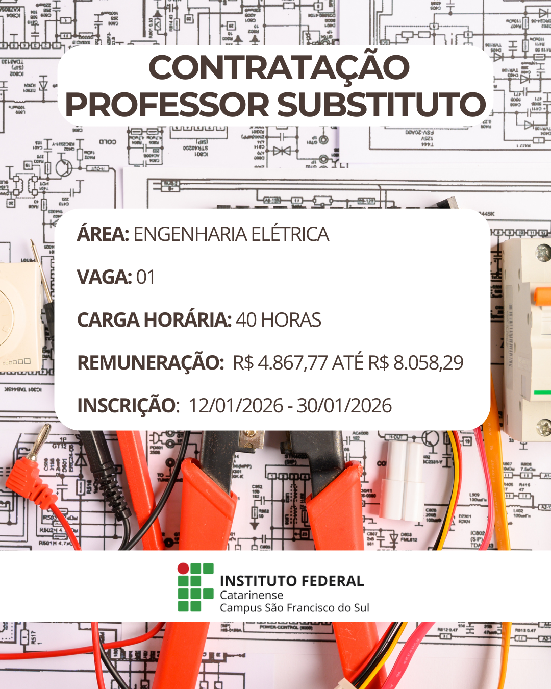 Imagem institucional em formato vertical. Ao fundo, há um esquema elétrico em preto e branco, com símbolos técnicos e diagramas. Sobre esse fundo, aparecem ferramentas de trabalho da área elétrica, como alicates, cabos vermelhos e pretos e conectores, posicionados na parte inferior da imagem. No centro, há um retângulo branco com cantos arredondados contendo informações do processo seletivo. No topo do retângulo, em letras grandes e destacadas, está o texto: “Contratação Professor Substituto”. Abaixo, em texto organizado por linhas, constam as informações: “Área: Engenharia Elétrica”; “Vaga: 01”; “Carga horária: 40 horas”; “Remuneração: R$ 4.867,77 até R$ 8.058,29”; “Inscrição: 12/01/2026 – 30/01/2026”. Na parte inferior da imagem, sobre uma faixa branca, aparece o logotipo do Instituto Federal Catarinense, acompanhado do texto: “Instituto Federal Catarinense – Campus São Francisco do Sul”.