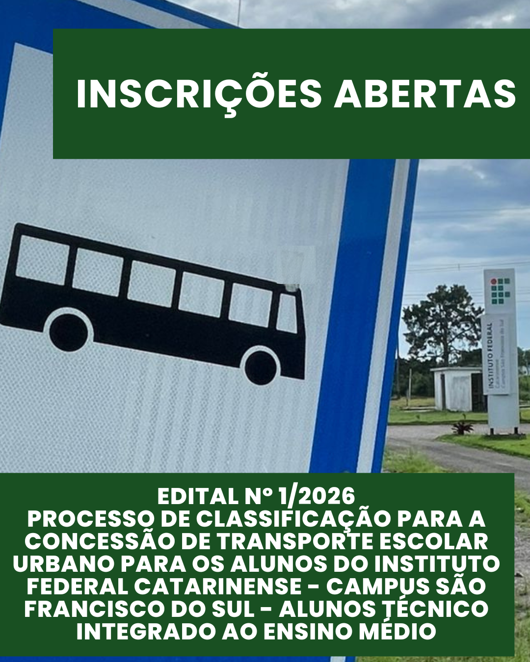 Imagem em formato vertical. Ao fundo, aparece parcialmente uma placa de sinalização de transporte coletivo, com o desenho de um ônibus em preto sobre fundo branco e bordas azuis. À direita da imagem, ao fundo, é possível ver a área externa do Instituto Federal Catarinense – Campus São Francisco do Sul, com gramado, árvores, céu nublado e uma placa institucional do campus. Na parte superior da imagem, há uma faixa retangular verde-escura com o texto em letras brancas e maiúsculas: “INSCRIÇÕES ABERTAS”. Na parte inferior, outra faixa verde-escura ocupa grande parte da imagem, contendo texto em letras brancas, maiúsculas e centralizadas, que diz: “EDITAL Nº 1/2026 – PROCESSO DE CLASSIFICAÇÃO PARA A CONCESSÃO DE TRANSPORTE ESCOLAR URBANO PARA OS ALUNOS DO INSTITUTO FEDERAL CATARINENSE – CAMPUS SÃO FRANCISCO DO SUL – ALUNOS TÉCNICO INTEGRADO AO ENSINO MÉDIO”.